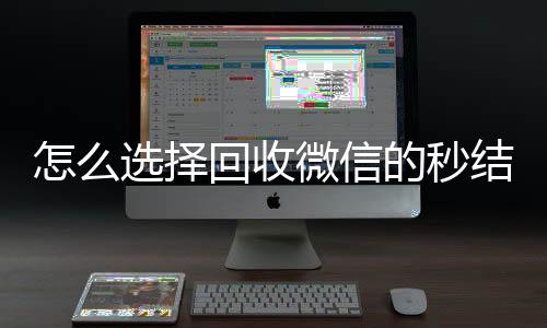 怎么选择回收微信的收vx秒结平台(回收vx秒结一般什么价格)